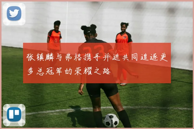 张镇麟与弗格携手并进共同追逐更多总冠军的荣耀之路